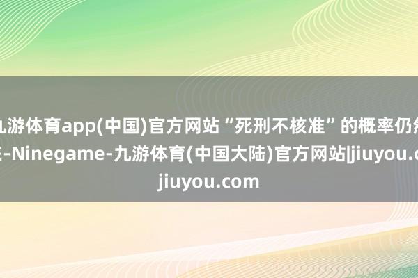 九游体育app(中国)官方网站“死刑不核准”的概率仍然存在-Ninegame-九游体育(中国大陆)官方网站|jiuyou.com