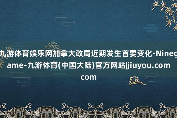 九游体育娱乐网加拿大政局近期发生首要变化-Ninegame-九游体育(中国大陆)官方网站|jiuyou.com