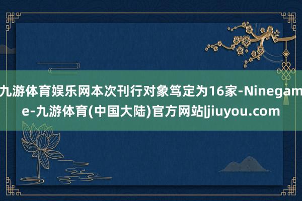 九游体育娱乐网本次刊行对象笃定为16家-Ninegame-九游体育(中国大陆)官方网站|jiuyou.com