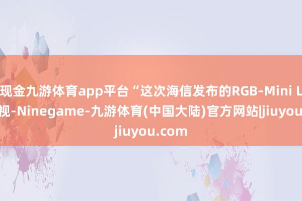 现金九游体育app平台“这次海信发布的RGB-Mini LED电视-Ninegame-九游体育(中国大陆)官方网站|jiuyou.com