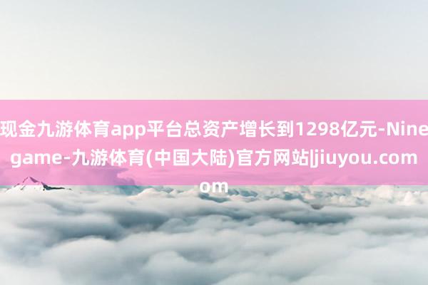 现金九游体育app平台总资产增长到1298亿元-Ninegame-九游体育(中国大陆)官方网站|jiuyou.com