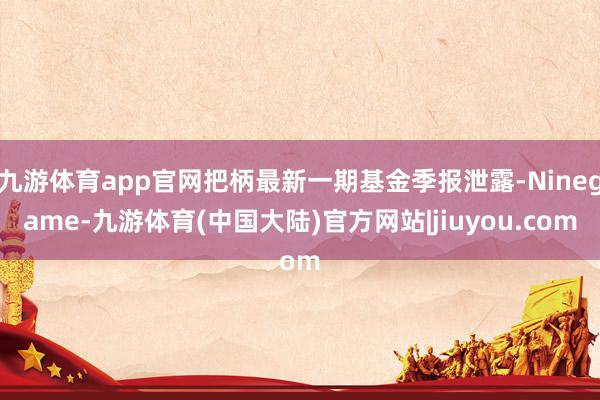 九游体育app官网把柄最新一期基金季报泄露-Ninegame-九游体育(中国大陆)官方网站|jiuyou.com