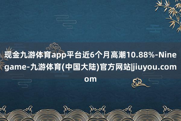 现金九游体育app平台近6个月高潮10.88%-Ninegame-九游体育(中国大陆)官方网站|jiuyou.com