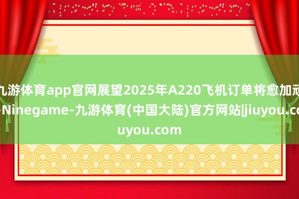 九游体育app官网展望2025年A220飞机订单将愈加顽强-Ninegame-九游体育(中国大陆)官方网站|jiuyou.com