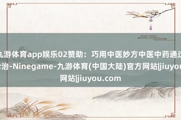 九游体育app娱乐02赞助：巧用中医妙方中医中药通过辨证论治-Ninegame-九游体育(中国大陆)官方网站|jiuyou.com