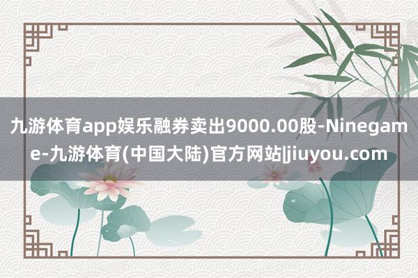 九游体育app娱乐融券卖出9000.00股-Ninegame-九游体育(中国大陆)官方网站|jiuyou.com