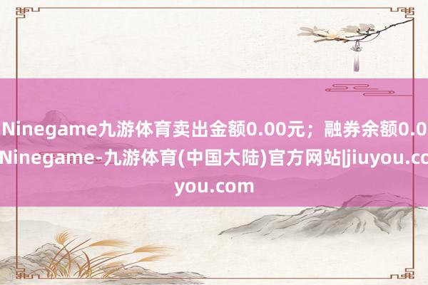 Ninegame九游体育卖出金额0.00元；融券余额0.00-Ninegame-九游体育(中国大陆)官方网站|jiuyou.com