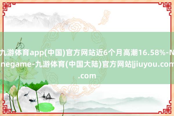 九游体育app(中国)官方网站近6个月高潮16.58%-Ninegame-九游体育(中国大陆)官方网站|jiuyou.com