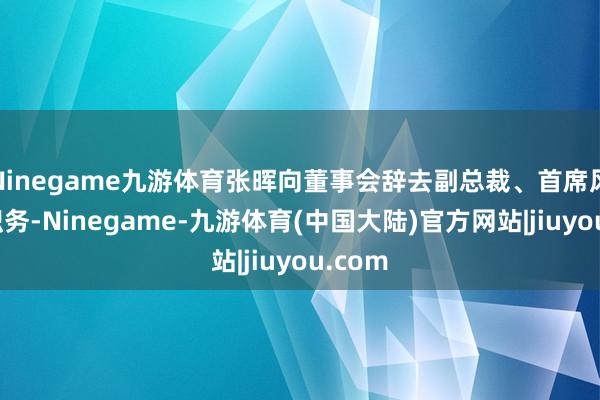 Ninegame九游体育张晖向董事会辞去副总裁、首席风险官职务-Ninegame-九游体育(中国大陆)官方网站|jiuyou.com