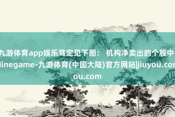 九游体育app娱乐笃定见下图： 　　机构净卖出的个股中-Ninegame-九游体育(中国大陆)官方网站|jiuyou.com