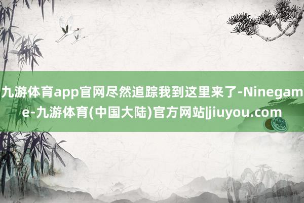 九游体育app官网尽然追踪我到这里来了-Ninegame-九游体育(中国大陆)官方网站|jiuyou.com