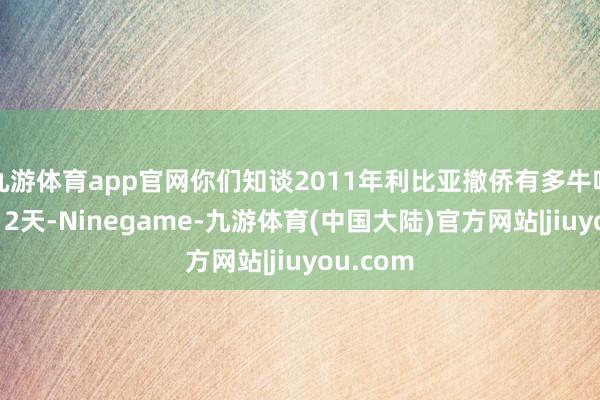 九游体育app官网你们知谈2011年利比亚撤侨有多牛吗？短短12天-Ninegame-九游体育(中国大陆)官方网站|jiuyou.com