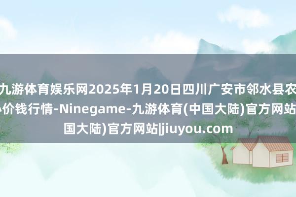 九游体育娱乐网2025年1月20日四川广安市邻水县农居品交游中心价钱行情-Ninegame-九游体育(中国大陆)官方网站|jiuyou.com