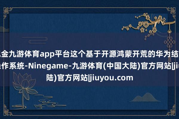 现金九游体育app平台这个基于开源鸿蒙开荒的华为结尾设立专用操作系统-Ninegame-九游体育(中国大陆)官方网站|jiuyou.com