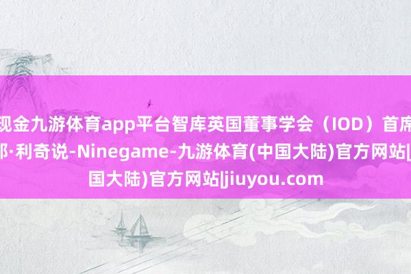 现金九游体育app平台智库英国董事学会（IOD）首席经济学家安那·利奇说-Ninegame-九游体育(中国大陆)官方网站|jiuyou.com