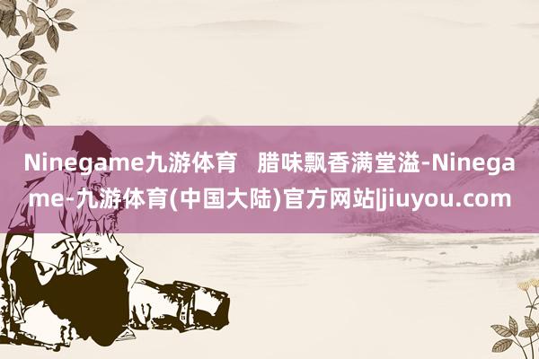 Ninegame九游体育   腊味飘香满堂溢-Ninegame-九游体育(中国大陆)官方网站|jiuyou.com