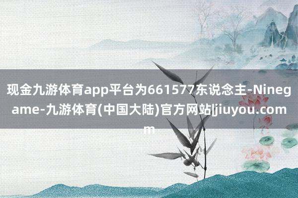 现金九游体育app平台为661577东说念主-Ninegame-九游体育(中国大陆)官方网站|jiuyou.com