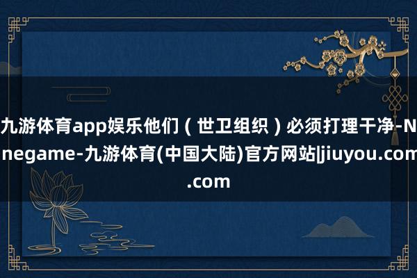 九游体育app娱乐他们 ( 世卫组织 ) 必须打理干净-Ninegame-九游体育(中国大陆)官方网站|jiuyou.com