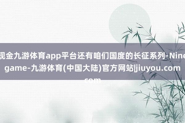 现金九游体育app平台还有咱们国度的长征系列-Ninegame-九游体育(中国大陆)官方网站|jiuyou.com