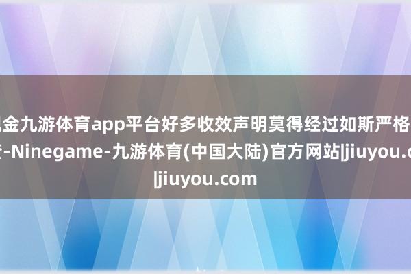 现金九游体育app平台好多收效声明莫得经过如斯严格的审查-Ninegame-九游体育(中国大陆)官方网站|jiuyou.com