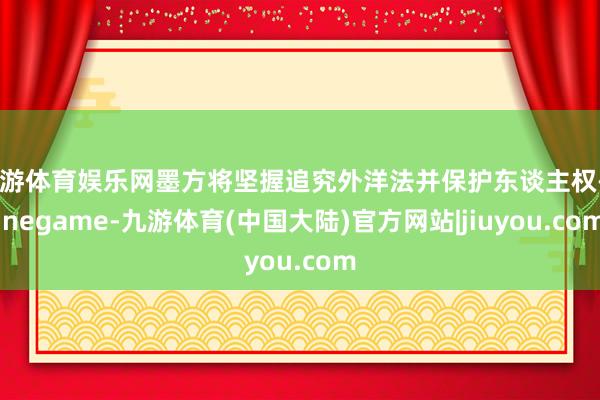 九游体育娱乐网墨方将坚握追究外洋法并保护东谈主权-Ninegame-九游体育(中国大陆)官方网站|jiuyou.com