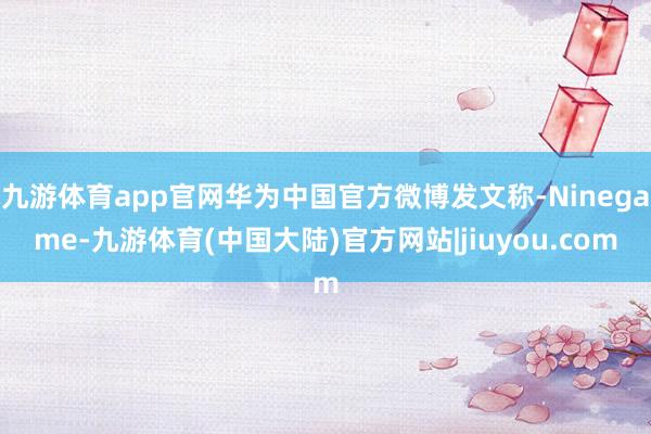 九游体育app官网华为中国官方微博发文称-Ninegame-九游体育(中国大陆)官方网站|jiuyou.com