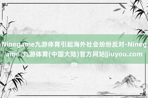 Ninegame九游体育引起海外社会纷纷反对-Ninegame-九游体育(中国大陆)官方网站|jiuyou.com