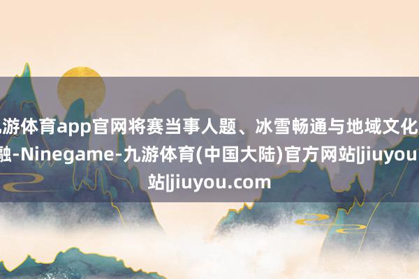 九游体育app官网将赛当事人题、冰雪畅通与地域文化有机交融-Ninegame-九游体育(中国大陆)官方网站|jiuyou.com