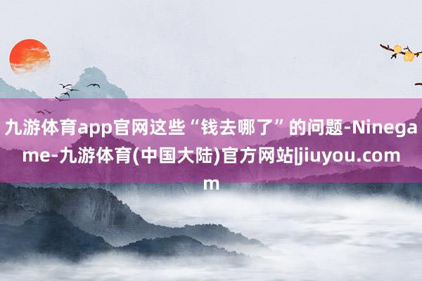 九游体育app官网这些“钱去哪了”的问题-Ninegame-九游体育(中国大陆)官方网站|jiuyou.com