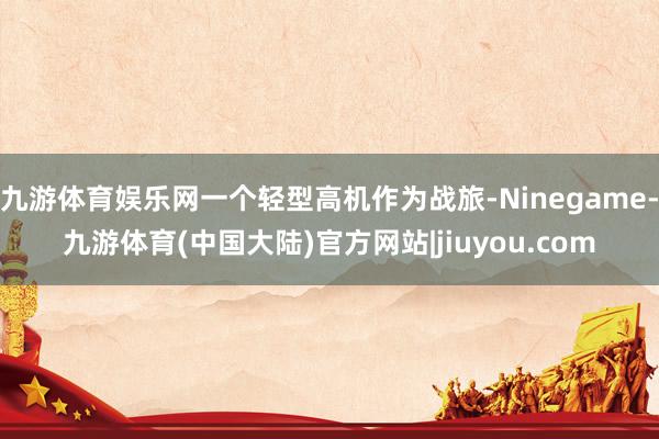 九游体育娱乐网一个轻型高机作为战旅-Ninegame-九游体育(中国大陆)官方网站|jiuyou.com