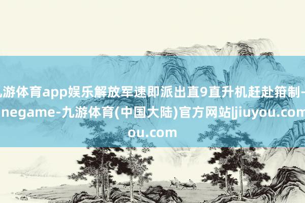 九游体育app娱乐解放军速即派出直9直升机赶赴箝制-Ninegame-九游体育(中国大陆)官方网站|jiuyou.com