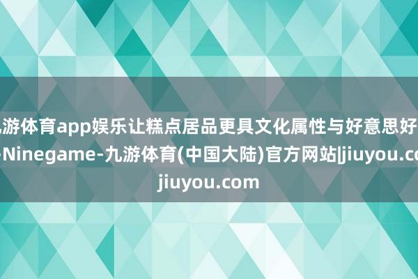 九游体育app娱乐让糕点居品更具文化属性与好意思好寓意-Ninegame-九游体育(中国大陆)官方网站|jiuyou.com