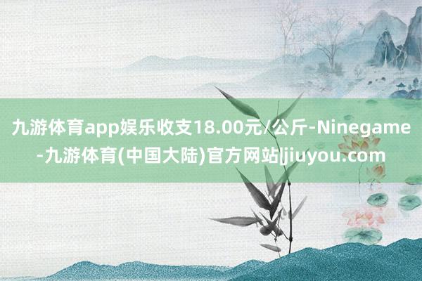 九游体育app娱乐收支18.00元/公斤-Ninegame-九游体育(中国大陆)官方网站|jiuyou.com