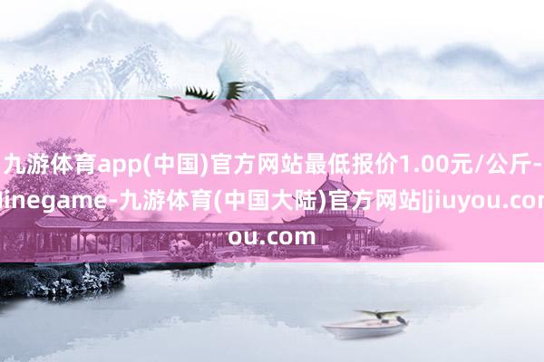 九游体育app(中国)官方网站最低报价1.00元/公斤-Ninegame-九游体育(中国大陆)官方网站|jiuyou.com