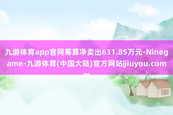 九游体育app官网筹算净卖出631.85万元-Ninegame-九游体育(中国大陆)官方网站|jiuyou.com