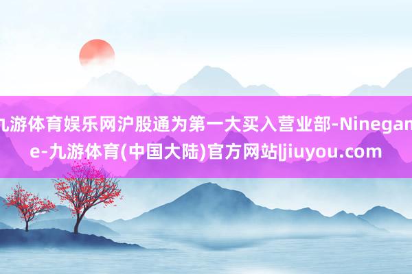 九游体育娱乐网沪股通为第一大买入营业部-Ninegame-九游体育(中国大陆)官方网站|jiuyou.com